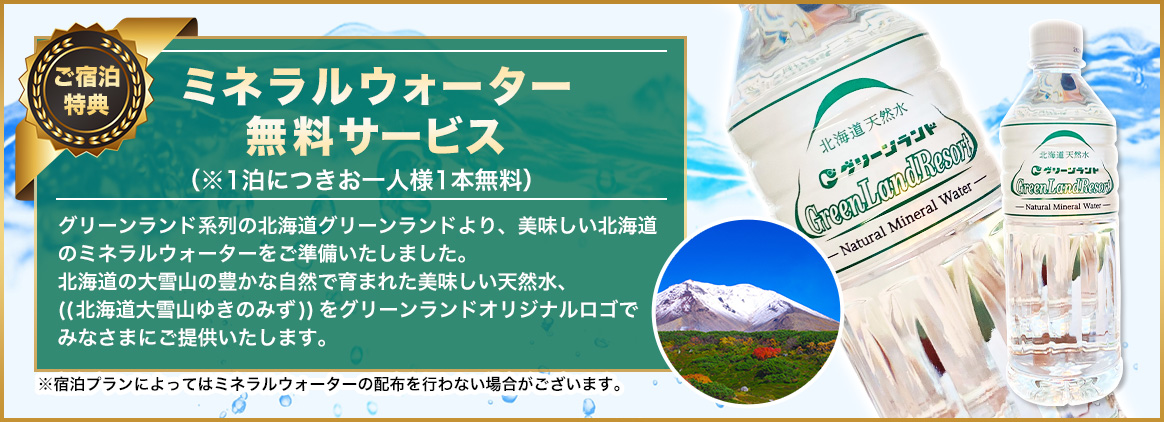 「ミネラルウォーター 無料サービス」（※1泊につきお一人様1本無料グリーンランド系列の北海道グリーンランドより、美味しい北海道のミネラルウォーターをご準備いたしました。北海道の大雪山の豊かな自然で育まれた美味しい天然水、((北海道大雪山ゆきのみず))をグリーンランドオリジナルロゴで みなさまにご提供いたします。